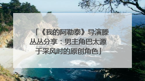 《我的阿勒泰》导演滕丛丛分享：男主角巴太源于采风时的原创角色