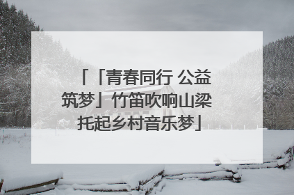 「青春同行 公益筑梦」竹笛吹响山梁 托起乡村音乐梦