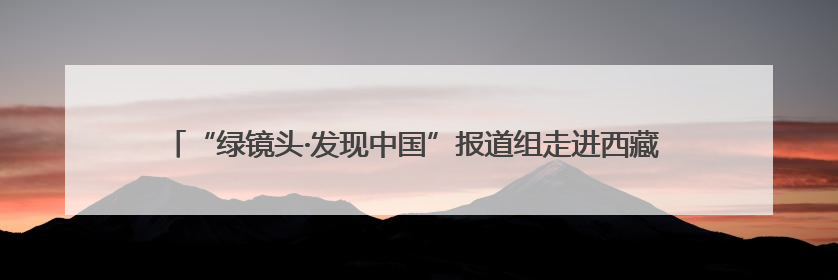“绿镜头·发现中国”报道组走进西藏 挖掘自治区成立60年来生动气象故事