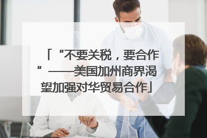 “不要关税，要合作”——美国加州商界渴望加强对华贸易合作