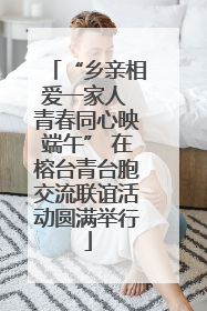 “乡亲相爱一家人 青春同心映端午” 在榕台青台胞交流联谊活动圆满举行
