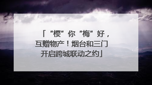 “樱”你“梅”好，互赠物产！烟台和三门开启跨城联动之约