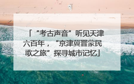 “考古声音”听见天津六百年，“京津冀晋蒙民歌之旅”探寻城市记忆