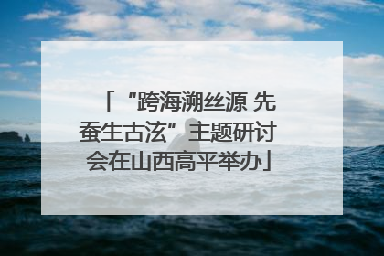“跨海溯丝源 先蚕生古泫”主题研讨会在山西高平举办