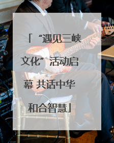 “遇见三峡文化”活动启幕 共话中华和合智慧
