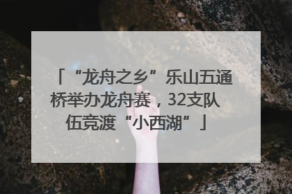 “龙舟之乡”乐山五通桥举办龙舟赛，32支队伍竞渡“小西湖”