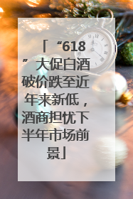 “618”大促白酒破价跌至近年来新低，酒商担忧下半年市场前景