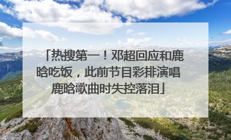 热搜第一！邓超回应和鹿晗吃饭，此前节目彩排演唱鹿晗歌曲时失控落泪