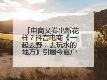 电商又卷出新花样？抖音电商《一起去野：去玩水的地方》引爆今夏户外运动种草热潮