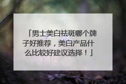 男士美白祛斑哪个牌子好推荐，美白产品什么比较好建议选择！
