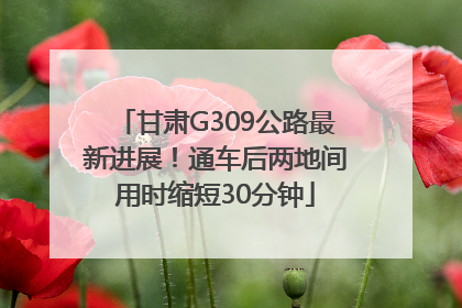 甘肃G309公路最新进展！通车后两地间用时缩短30分钟
