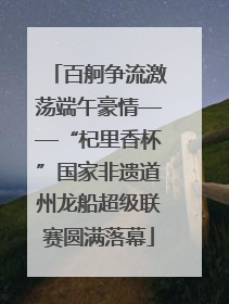 百舸争流激荡端午豪情——“杞里香杯”国家非遗道州龙船超级联赛圆满落幕