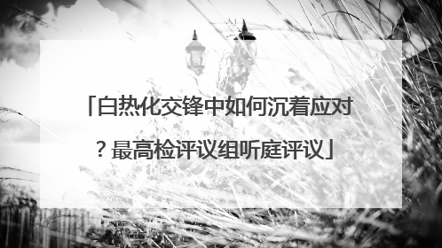 白热化交锋中如何沉着应对？最高检评议组听庭评议