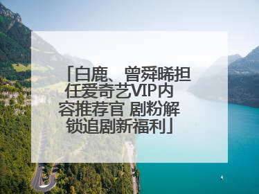 白鹿、曾舜晞担任爱奇艺VIP内容推荐官 剧粉解锁追剧新福利