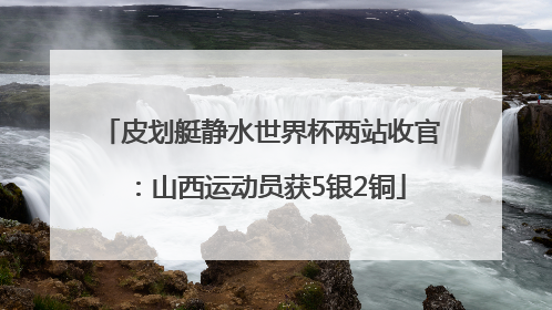 皮划艇静水世界杯两站收官：山西运动员获5银2铜