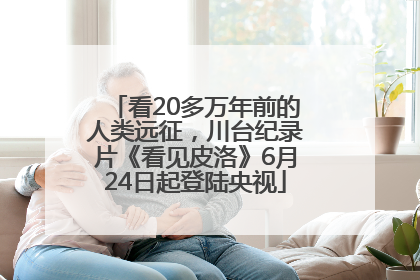 看20多万年前的人类远征，川台纪录片《看见皮洛》6月24日起登陆央视