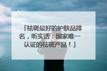 祛斑最好的护肤品排名，听实话：国家唯一认证的祛斑产品！
