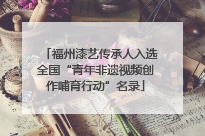 福州漆艺传承人入选全国“青年非遗视频创作哺育行动”名录
