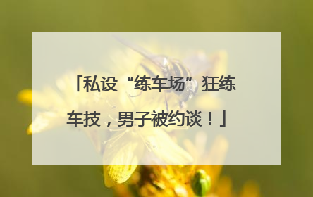 私设“练车场”狂练车技，男子被约谈！