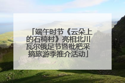 端午时节《云朵上的石椅村》亮相北川瓦尔俄足节暨枇杷采摘旅游季推介活动