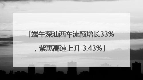 端午深汕西车流预增长33%，紫惠高速上升 3.43%