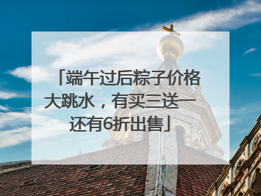 端午过后粽子价格大跳水，有买三送一还有6折出售