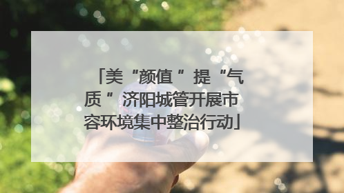 美“颜值 ”提“气质 ”济阳城管开展市容环境集中整治行动