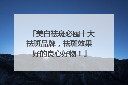 美白祛斑必囤十大祛斑品牌，祛斑效果好的良心好物！
