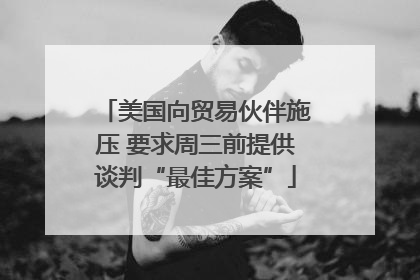 美国向贸易伙伴施压 要求周三前提供谈判“最佳方案”