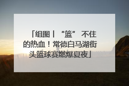 组图丨“篮” 不住的热血！常德白马湖街头篮球赛燃爆夏夜
