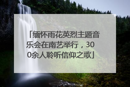 缅怀雨花英烈主题音乐会在南艺举行，300余人聆听信仰之歌