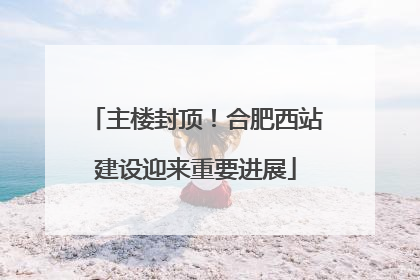 主楼封顶！合肥西站建设迎来重要进展