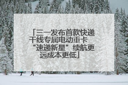 三一发布首款快递干线专属电动重卡 “速递新星”续航更远成本更低