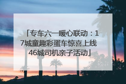 专车六一暖心联动：17城童趣彩蛋车惊喜上线 46城司机亲子活动
