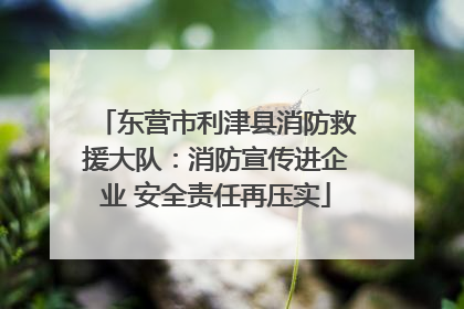 东营市利津县消防救援大队：消防宣传进企业 安全责任再压实