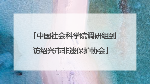 中国社会科学院调研组到访绍兴市非遗保护协会