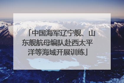 中国海军辽宁舰、山东舰航母编队赴西太平洋等海域开展训练