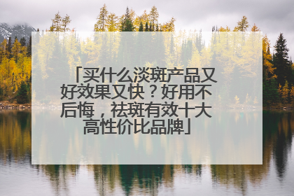 买什么淡斑产品又好效果又快？好用不后悔，祛斑有效十大高性价比品牌