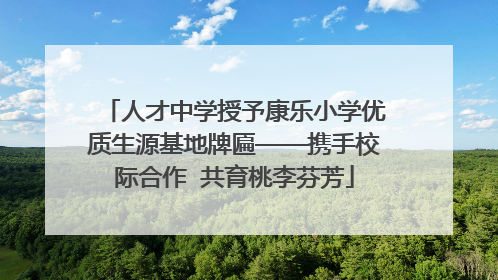 人才中学授予康乐小学优质生源基地牌匾——携手校际合作  共育桃李芬芳