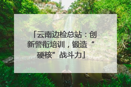 云南边检总站：创新警衔培训，锻造“硬核”战斗力
