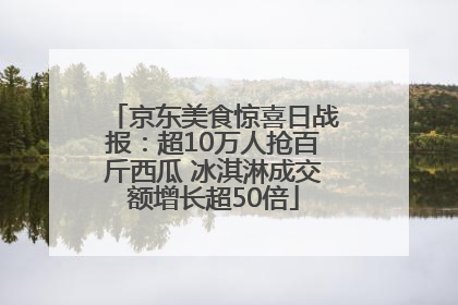 京东美食惊喜日战报：超10万人抢百斤西瓜 冰淇淋成交额增长超50倍