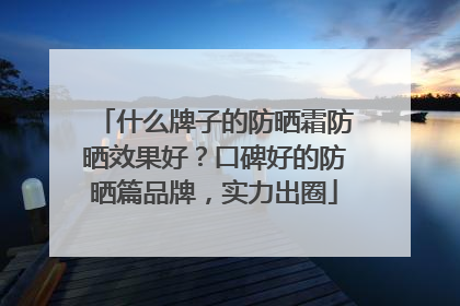 什么牌子的防晒霜防晒效果好？口碑好的防晒篇品牌，实力出圈