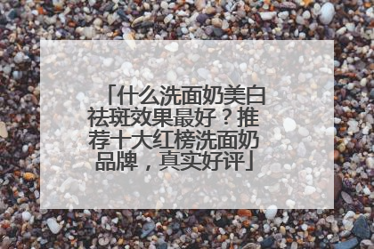 什么洗面奶美白祛斑效果最好？推荐十大红榜洗面奶品牌，真实好评