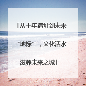 从千年遗址到未来“地标”，文化活水滋养未来之城