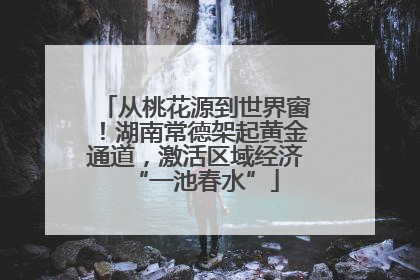 从桃花源到世界窗！湖南常德架起黄金通道，激活区域经济“一池春水”