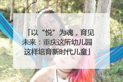 以“悦”为魂，育见未来：重庆这所幼儿园这样培育新时代儿童