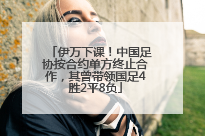 伊万下课！中国足协按合约单方终止合作，其曾带领国足4胜2平8负