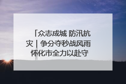 众志成城 防汛抗灾｜争分夺秒战风雨 怀化市全力以赴守护人民群众安全
