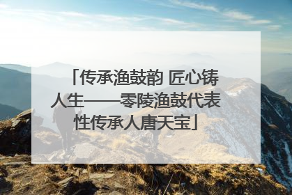 传承渔鼓韵 匠心铸人生——零陵渔鼓代表性传承人唐天宝