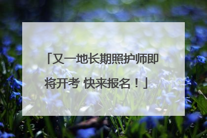 又一地长期照护师即将开考 快来报名！